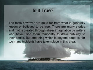 The facts however are quite far from what is generally
known or believed to be true. There are many stories
and myths created through sheer imagination by writers
who have used them rampantly to draw publicity to
their books. But one thing which is beyond doubt is, far
too many incidents have taken place in this area.
Is It True?
 