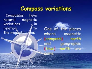 Compass variations
Compasses have
natural magnetic
variations in
relation to
the magnetic poles
One of the places
where magnetic
(compass) north
and geographic
(true) north are
same
 