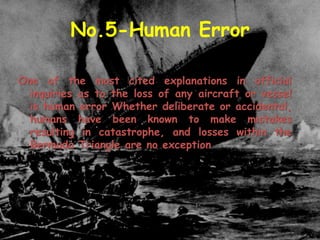 No.5-Human Error
One of the most cited explanations in official
inquiries as to the loss of any aircraft or vessel
is human error Whether deliberate or accidental,
humans have been known to make mistakes
resulting in catastrophe, and losses within the
Bermuda Triangle are no exception
 