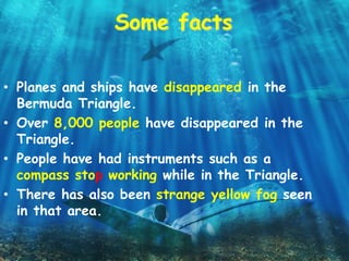 Some facts
• Planes and ships have disappeared in the
Bermuda Triangle.
• Over 8,000 people have disappeared in the
Triangle.
• People have had instruments such as a
compass stop working while in the Triangle.
• There has also been strange yellow fog seen
in that area.
 