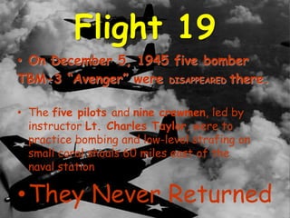 Flight 19
• On December 5, 1945 five bomber
TBM-3 “Avenger” were DISAPPEARED there.
• The five pilots and nine crewmen, led by
instructor Lt. Charles Taylor, were to
practice bombing and low-level strafing on
small coral shoals 60 miles east of the
naval station
•They Never Returned
 