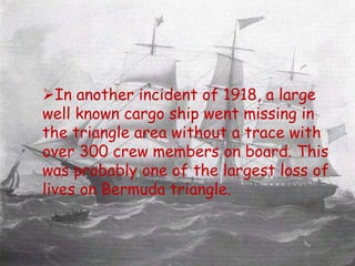  In another incident of 1918, a large
well known cargo ship went missing
in the triangle area without a trace
with over 300 crew members on
board. This was probably one of the
largest loss of lives on Bermuda
triangle.
In another incident of 1918, a large
well known cargo ship went missing in
the triangle area without a trace with
over 300 crew members on board. This
was probably one of the largest loss of
lives on Bermuda triangle.
 
