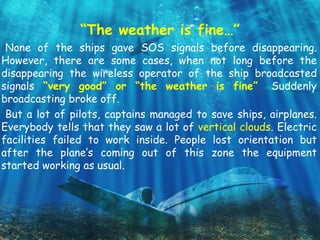 “The weather is fine…”
None of the ships gave SOS signals before disappearing.
However, there are some cases, when not long before the
disappearing the wireless operator of the ship broadcasted
signals “very good” or “the weather is fine”. Suddenly
broadcasting broke off.
But a lot of pilots, captains managed to save ships, airplanes.
Everybody tells that they saw a lot of vertical clouds. Electric
facilities failed to work inside. People lost orientation but
after the plane’s coming out of this zone the equipment
started working as usual.
 