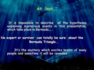 At last….
.
It is impossible to describe all the hypotheses
explaining mysterious events in this presentation,
which take place in Bermuda…..
No expert or survivor can totally be sure about the
Bermuda Triangle..
It’s the mystery which excites brains of many
people and sometime it will be revealed.
 