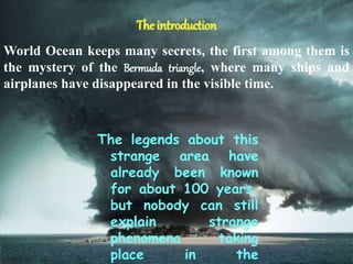 The introduction
The legends about this
strange area have
already been known
for about 100 years,
but nobody can still
explain strange
phenomena taking
place in the
World Ocean keeps many secrets, the first among them is
the mystery of the Bermuda triangle, where many ships and
airplanes have disappeared in the visible time.
 