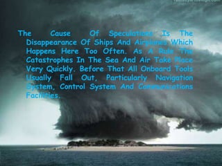 The Cause Of Speculations Is The
Disappearance Of Ships And Airplanes Which
Happens Here Too Often. As A Rule The
Catastrophes In The Sea And Air Take Place
Very Quickly. Before That All Onboard Tools
Usually Fall Out, Particularly Navigation
System, Control System And Communications
Facilities.
 