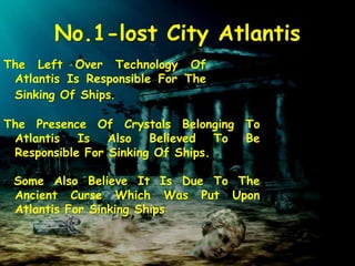 No.1-lost City Atlantis
The Left Over Technology Of
Atlantis Is Responsible For The
Sinking Of Ships.
The Presence Of Crystals Belonging To
Atlantis Is Also Believed To Be
Responsible For Sinking Of Ships.
Some Also Believe It Is Due To The
Ancient Curse Which Was Put Upon
Atlantis For Sinking Ships
 