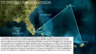 ΤΟ ΤΡΙΓΩΝΟ ΤΩΝ ΒΕΡΜΟΥΔΩΝ
Το περίφημο τρίγωνο βρίσκεται ανάμεσα στις Βερμούδες, το Μαϊάμι της Φλόριντα και το Σαν Χουάν του
Πουέρτο Ρίκο, καλύπτοντας μια τεράστια θαλάσσια περιοχή 500.000 τετραγωνικών χιλιομέτρων. Η κακή
φήμη του φαίνεται πως ξεκίνησε από τον Χριστόφορο Κολόμβο, ο οποίος στις 8 Οκτωβρίου του 1492 έγραψε
στο ημερολόγιό του ότι συμβαίνουν διάφορα περίεργα στην περιοχή, ιδίως με τις πυξίδες. Όμως χρειάστηκε
να περάσουν περίπου 100 χρόνια για να βγει κάποιος δημόσια να αναφερθεί στο μυστήριο της περιοχής. Ο
Εντουαρντ Βαν Γουίνκλ Τζόουνς σε άρθρο του στο Associated Press (1950) έγραψε για διάφορα περιστατικά
μυστηριωδών εξαφανίσεων πλοίων και αεροπλάνων στο Τρίγωνο των Βερμούδων. Ο Τζόουνς αναφέρθηκε σε
περίπου 135 ανθρώπους, που χάθηκαν στα νερά της περιοχής χωρίς να αφήσουν πίσω τους ούτε ένα ίχνος.
 