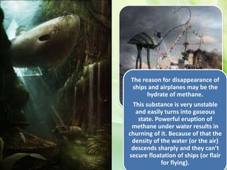 The reason for disappearance of
ships and airplanes may be the
hydrate of methane.
This substance is very unstable
and easily turns into gaseous
state. Powerful eruption of
methane under water results in
churning of it. Because of that the
density of the water (or the air)
descends sharply and they can’t
secure floatation of ships (or flair
for flying).
 