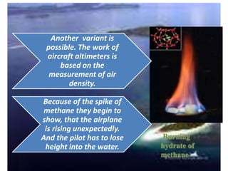 Another variant is
possible. The work of
aircraft altimeters is
based on the
measurement of air
density.
Because of the spike of
methane they begin to
show, that the airplane
is rising unexpectedly.
And the pilot has to lose
height into the water.
Burning
hydrate of
methane
 