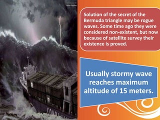Usually stormy wave
reaches maximum
altitude of 15 meters.
Solution of the secret of the
Bermuda triangle may be rogue
waves. Some time ago they were
considered non-existent, but now
because of satellite survey their
existence is proved.
 