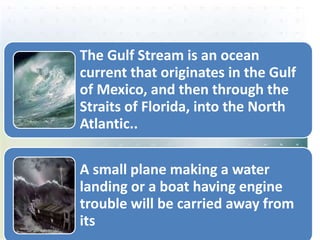 The Gulf Stream is an ocean
current that originates in the Gulf
of Mexico, and then through the
Straits of Florida, into the North
Atlantic..
A small plane making a water
landing or a boat having engine
trouble will be carried away from
its
 