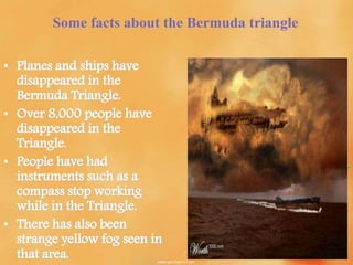 Some facts about the Bermuda triangle
• Planes and ships have
disappeared in the
Bermuda Triangle.
• Over 8,000 people have
disappeared in the
Triangle.
• People have had
instruments such as a
compass stop working
while in the Triangle.
• There has also been
strange yellow fog seen in
that area.
 