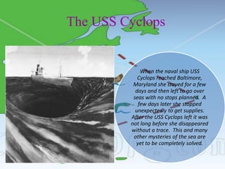 The USS Cyclops
When the naval ship USS
Cyclops reached Baltimore,
Maryland she stayed for a few
days and then left to go over
seas with no stops planned. A
few days later she stopped
unexpectedly to get supplies.
After the USS Cyclops left it was
not long before she disappeared
without a trace. This and many
other mysteries of the sea are
yet to be completely solved.
 