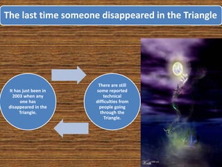 The last time someone disappeared in the Triangle
It has just been in
2003 when any
one has
disappeared in the
Triangle.
There are still
some reported
technical
difficulties from
people going
through the
Triangle.
 