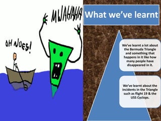 What we’ve learnt
We’ve learnt a lot about
the Bermuda Triangle
and something that
happens in it like how
many people have
disappeared in it.
We’ve learnt about the
incidents in the Triangle
such as flight 19 & the
USS Cyclops.
 