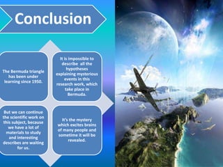 Conclusion
The Bermuda triangle
has been under
learning since 1950.
It is impossible to
describe all the
hypotheses
explaining mysterious
events in this
research work, which
take place in
Bermuda.
But we can continue
the scientific work on
this subject, because
we have a lot of
materials to study
and interesting
describes are waiting
for us.
It’s the mystery
which excites brains
of many people and
sometime it will be
revealed.
 