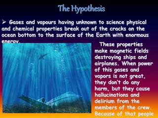 The Hypothesis
These properties
make magnetic fields
destroying ships and
airplanes. When power
of this gases and
vapors is not great,
they don’t do any
harm, but they cause
hallucinations and
delirium from the
members of the crew.
Because of that people
 Gases and vapours having unknown to science physical
and chemical properties break out of the cracks on the
ocean bottom to the surface of the Earth with enormous
energy.
 