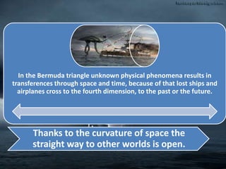 In the Bermuda triangle unknown physical phenomena results in
transferences through space and time, because of that lost ships and
airplanes cross to the fourth dimension, to the past or the future.
Thanks to the curvature of space the
straight way to other worlds is open.
 
