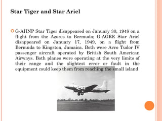 Star Tiger and Star Ariel


 G-AHNP Star Tiger disappeared on January 30, 1948 on a
  flight from the Azores to Bermuda; G-AGRE Star Ariel
  disappeared on January 17, 1949, on a flight from
  Bermuda to Kingston, Jamaica. Both were Avro Tudor IV
  passenger aircraft operated by British South American
  Airways. Both planes were operating at the very limits of
  their range and the slightest error or fault in the
  equipment could keep them from reaching the small island
 