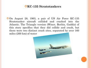 KC-135 Stratotankers


 On August 28, 1963, a pair of US Air Force KC-135
  Stratotanker aircraft collided and crashed into the
  Atlantic. The Triangle version (Winer, Berlitz, Gaddis) of
  this story specifies that they did collide and crash, but
  there were two distinct crash sites, separated by over 160
  miles (260 km) of water
 