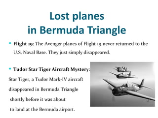 Lost planes
         in Bermuda Triangle
 Flight 19: The Avenger planes of Flight 19 never returned to the
  U.S. Naval Base. They just simply disappeared.


 Tudor Star Tiger Aircraft Mystery:

Star Tiger, a Tudor Mark-IV aircraft

disappeared in Bermuda Triangle

shortly before it was about

to land at the Bermuda airport.
 