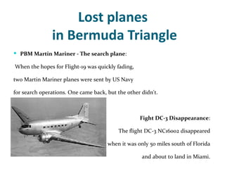 Lost planes
               in Bermuda Triangle
 PBM Martin Mariner - The search plane:

When the hopes for Flight-19 was quickly fading,

two Martin Mariner planes were sent by US Navy

for search operations. One came back, but the other didn't.



                                                   Fight DC-3 Disappearance:

                                          The flight DC-3 NC16002 disappeared

                                      when it was only 50 miles south of Florida

                                                    and about to land in Miami.
 