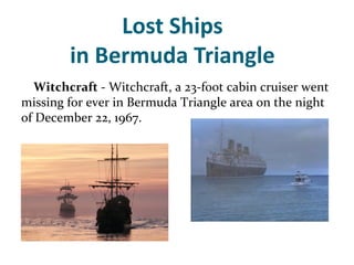 Lost Ships
        in Bermuda Triangle
  Witchcraft - Witchcraft, a 23-foot cabin cruiser went
missing for ever in Bermuda Triangle area on the night
of December 22, 1967.
 