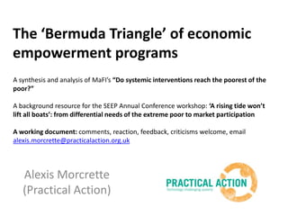 The ‘Bermuda Triangle’ of economic empowerment programs A synthesis and analysis of MaFI’s“Do systemic interventions reach the poorest of the poor?” A background resource for the SEEP Annual Conference workshop: ‘A rising tide won’t lift all boats’: from differential needs of the extreme poor to market participation A working document: comments, reaction, feedback, criticisms welcome, email alexis.morcrette@practicalaction.org.uk Alexis Morcrette (Practical Action) 