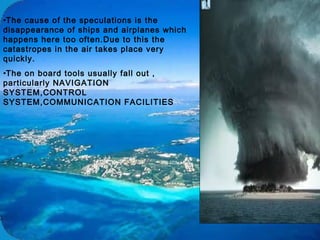 •The cause of the speculations is the
disappearance of ships and airplanes which
happens here too often.Due to this the
catastropes in the air takes place very
quickly.
•The on board tools usually fall out ,
particularly NAVIGATION
SYSTEM,CONTROL
SYSTEM,COMMUNICATION FACILITIES
 