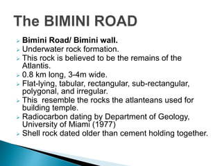  Bimini Road/ Bimini wall.
 Underwater rock formation.
 This rock is believed to be the remains of the
Atlantis.
 0.8 km long, 3-4m wide.
 Flat-lying, tabular, rectangular, sub-rectangular,
polygonal, and irregular.
 This resemble the rocks the atlanteans used for
building temple.
 Radiocarbon dating by Department of Geology,
University of Miami (1977)
 Shell rock dated older than cement holding together.
 