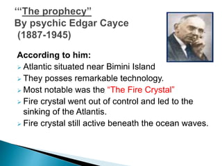 According to him:
 Atlantic situated near Bimini Island
 They posses remarkable technology.
 Most notable was the “The Fire Crystal”
 Fire crystal went out of control and led to the
sinking of the Atlantis.
 Fire crystal still active beneath the ocean waves.
 
