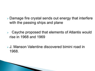  Damage fire crystal sends out energy that interfere
with the passing ships and plane
 Cayche proposed that elements of Atlantis would
rise in 1968 and 1969
 J. Manson Valentine discovered bimini road in
1968.
 