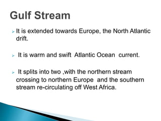  It is extended towards Europe, the North Atlantic
drift.
 It is warm and swift Atlantic Ocean current.
 It splits into two ,with the northern stream
crossing to northern Europe and the southern
stream re-circulating off West Africa.
 