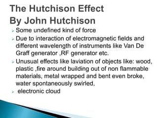  Some undefined kind of force
 Due to interaction of electromagnetic fields and
different wavelength of instruments like Van De
Graff generator ,RF generator etc.
 Unusual effects like laviation of objects like: wood,
plastic ,fire around building out of non flammable
materials, metal wrapped and bent even broke,
water spontaneously swirled,
 electronic cloud
 