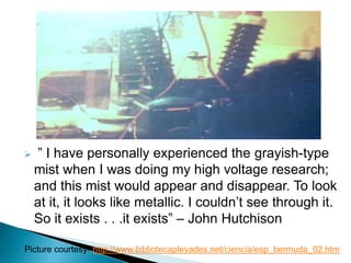  ” I have personally experienced the grayish-type
mist when I was doing my high voltage research;
and this mist would appear and disappear. To look
at it, it looks like metallic. I couldn’t see through it.
So it exists . . .it exists” – John Hutchison
Picture courtesy- http://www.bibliotecapleyades.net/ciencia/esp_bermuda_02.htm
 