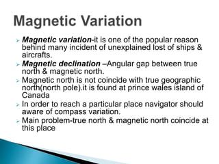 Magnetic variation-it is one of the popular reason
behind many incident of unexplained lost of ships &
aircrafts.
 Magnetic declination –Angular gap between true
north & magnetic north.
 Magnetic north is not coincide with true geographic
north(north pole).it is found at prince wales island of
Canada
 In order to reach a particular place navigator should
aware of compass variation.
 Main problem-true north & magnetic north coincide at
this place
 