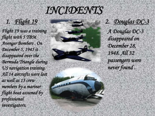 INCIDENTS
Flight 19 was a training
flight with 5 TBM
Avenger Bombers . On
December 5, 1945 it
disappeared over the
Bermuda Triangle during
US navigation training.
All 14 aircrafts were lost
as well as 13 crew
members by a mariner
flight boat assumed by
professional
investigators.
A Douglas DC-3
disappeared on
December 28,
1948. All 32
passengers were
never found .
1. Flight 19 2. Douglas DC-3
 