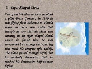 One of the Weirdest incident involved
a pilot Bruce Gernon . In 1970 he
was flying from Bahamas to Florida
when his plane was under that
triangle he saw that his plane was
entering in an cigar shaped cloud.
Inside he found that he was
surrounded by a strange electronic fog
that made his compass spin widely.
The plane passed through safely but
he suddenly discovered that he
reached his destination half-an-hour
before.
3. Cigar Shaped Cloud
 