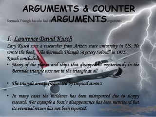 ARGUMEMTS & COUNTER
ARGUMENTSBermuda Triangle has also had its own share of ARGUMENTS and counter arguments
I. Lawrence David Kusch
Lary Kusch was a researcher from Arizon state university in US. He
wrote the book. “The Bermuda Triangle Mystery Solved” in 1975.
Kusch concluded:
• Many of the planes and ships that disappeared mysteriously in the
Bermuda triangle was not in the triangle at all
• The triangle area is frequented by tropical storm's
• In many cases the incidence has been misreported due to sloppy
research. For example a boat’s disappearance has been mentioned but
its eventual return has not been reported.
 