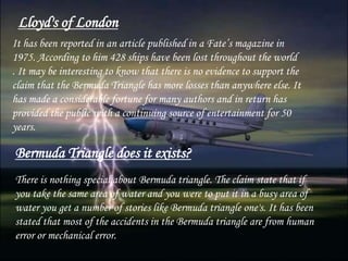 Lloyd's of London
It has been reported in an article published in a Fate’s magazine in
1975. According to him 428 ships have been lost throughout the world
. It may be interesting to know that there is no evidence to support the
claim that the Bermuda Triangle has more losses than anywhere else. It
has made a considerable fortune for many authors and in return has
provided the public with a continuing source of entertainment for 50
years.
Bermuda Triangle does it exists?
There is nothing special about Bermuda triangle. The claim state that if
you take the same area of water and you were to put it in a busy area of
water you get a number of stories like Bermuda triangle one's. It has been
stated that most of the accidents in the Bermuda triangle are from human
error or mechanical error.
 