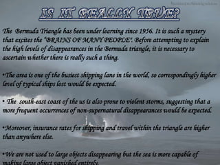 The Bermuda Triangle has been under learning since 1956. It is such a mystery
that excites the “BRAINS OF MANY PEOPLE". Before attempting to explain
the high levels of disappearances in the Bermuda triangle, it is necessary to
ascertain whether there is really such a thing.
•The area is one of the busiest shipping lane in the world, so correspondingly higher
level of typical ships lost would be expected.
• The south-east coast of the us is also prone to violent storms, suggesting that a
more frequent occurrences of non-supernatural disappearances would be expected.
•Moreover, insurance rates for shipping and travel within the triangle are higher
than anywhere else.
•We are not used to large objects disappearing but the sea is more capable of
 