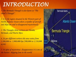 INTRODUCTION
1. The Bermuda Triangle is also know as “The
Devil’s Triangle”.
2. It is the region situated in the Western part of
North Atlantic Ocean where a number of aircraft
and ships are said to disappeared mysteriously.
3. The Triangles three vertices are Florida,
Bermuda, and Puerto Rico.
4. As per different writers the area varies from
1,300,000 to 3,900,000 km (500,000 to 1,510,000
sq mi).
5. In spite of mysterious disappearance it is one of
the busiest shipping lane in the world.
 
