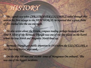 The Legends says when CHRISTROPHER COLUMBUS sailed through that
area on his first voyage to the NEW WORLD, he reported that a great flame
of fire crashed into the sea one night.
He also wrote about the Erratic compass reading perhaps because at that
Time A Silver of the Bermuda Triangle was one of the few places on the Earth
where the true North and Magnetic North lined up.
Bermuda Triangle got public attention in 1918 when the USS CYCLOPS, a
542-foot-long Navy Cargo sank .
On the ship 300 men and 10,000 tones of Manganese Ore onboard . This
was one of the biggest incidents.
 