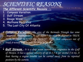 SCIENTIFIC REASONS
The different Scientific Reasons :-
1. Compass Variation
2. Gulf Stream
3. Rouge Wave
4. Methane Hydrates
5. The Lost City Of Atlantis
 Compass Variation: The area of the Bermuda Triangle has some
“magnetic abnormalities”. It can differ “ by such 20 degrees in TRUE
NORTH AND MAFNETIC NORTH". With their compasses out of
track it would be very easy for ships to get lost.
 Gulf Stream : It is a deep ocean current that originates in the Gulf
of Mexico. It has a surface velocity of up to 2.5 m per second (5.6 m). A
boat having a engine trouble can be carried away from its reported
position by the current.
 