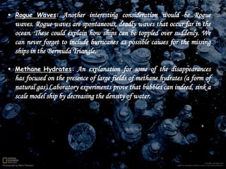  Rogue Waves: Another interesting consideration would be Rogue
waves. Rogue waves are spontaneous, deadly waves that occur far in the
ocean. These could explain how ships can be toppled over suddenly. We
can never forget to include hurricanes as possible causes for the missing
ships in the Bermuda Triangle.
 Methane Hydrates: An explanation for some of the disappearances
has focused on the presence of large fields of methane hydrates (a form of
natural gas).Laboratory experiments prove that bubbles can indeed, sink a
scale model ship by decreasing the density of water.
 