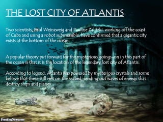 THE LOST CITY OF ATLANTIS
Two scientists, Paul Weinzweig and Pauline Zalitzki, working off the coast
of Cuba and using a robot submersible, have confirmed that a gigantic city
exists at the bottom of the ocean.
A popular theory put forward for the mysterious goings-on in this part of
the ocean is that it is the location of the legendary lost city of Atlantis.
According to legend, Atlantis was powered by mysterious crystals and some
believe that these still rest on the seabed, sending out waves of energy that
destroy ships and planes.
 