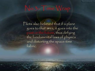 No.3- Time Wrap 
Pilots also believed that if a plane 
goes to that area, it goes into the 
past or the future, thus defying 
the fundamental laws of physics 
and distorting the space-time 
fabric. 
 