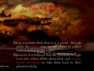 No.4-UFO’s 
Many scientists think that it is a portal through 
which the aliens come to our planet to collect 
humans or their technologies. 
Moreover, it is believed that the Bermuda triangle 
is an area where all the aliens meet and capture 
human specimens to take them back to their 
planet to study 
 