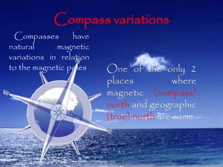 Compass variations 
Compasses have 
natural magnetic 
variations in relation 
to the magnetic poles One of the only 2 
places where 
magnetic (compass) 
north and geographic 
(true) north are same 
 